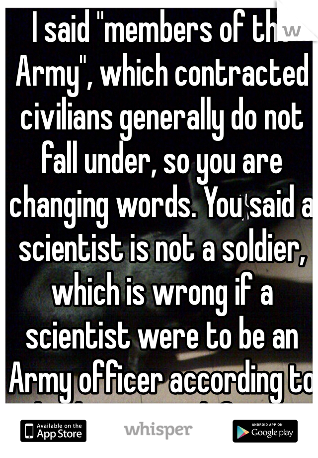 I said "members of the Army", which contracted civilians generally do not fall under, so you are changing words. You said a scientist is not a soldier, which is wrong if a scientist were to be an Army officer according to the dictionary definition