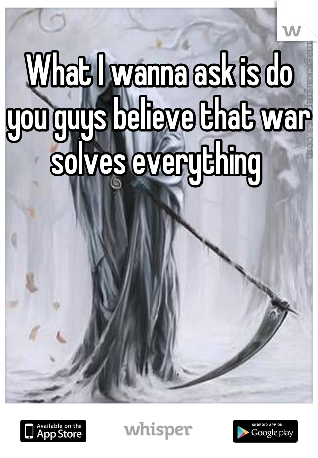 What I wanna ask is do you guys believe that war solves everything 