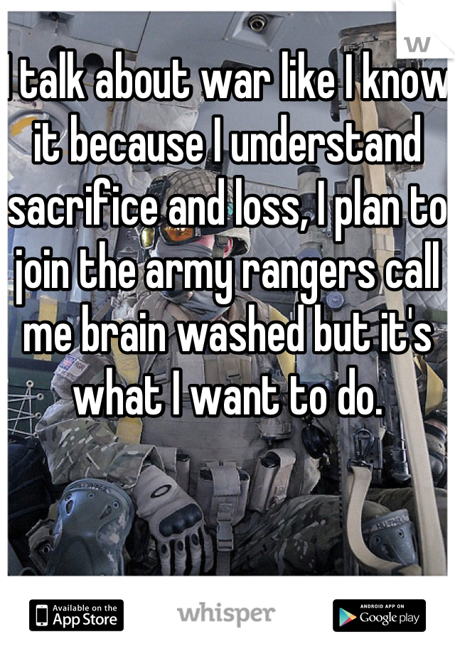 I talk about war like I know it because I understand sacrifice and loss, I plan to join the army rangers call me brain washed but it's what I want to do.