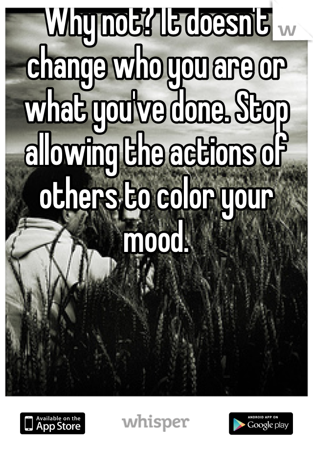 Why not? It doesn't change who you are or what you've done. Stop allowing the actions of others to color your mood.