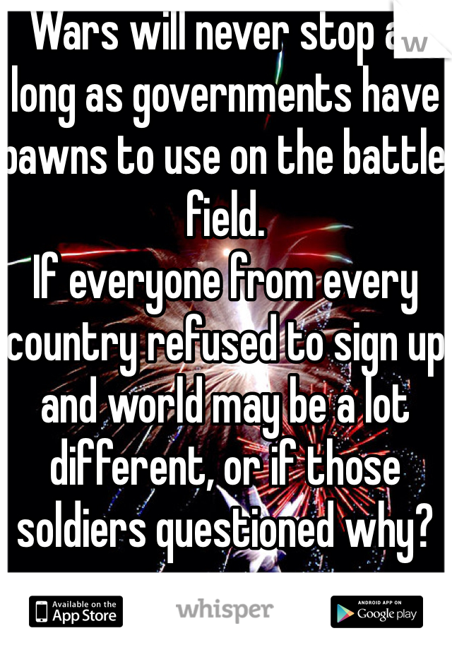 Wars will never stop as long as governments have pawns to use on the battle field.
If everyone from every country refused to sign up and world may be a lot different, or if those soldiers questioned why? 