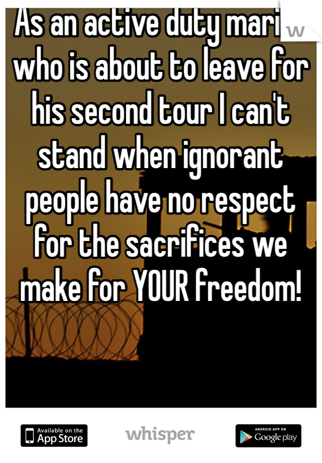 As an active duty marine who is about to leave for his second tour I can't stand when ignorant people have no respect for the sacrifices we make for YOUR freedom!