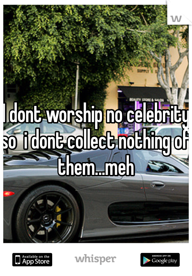 I dont worship no celebrity so  i dont collect nothing of them...meh