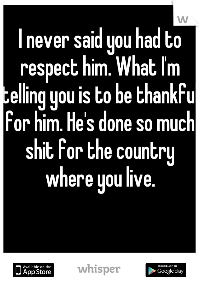 I never said you had to respect him. What I'm telling you is to be thankful for him. He's done so much shit for the country where you live.