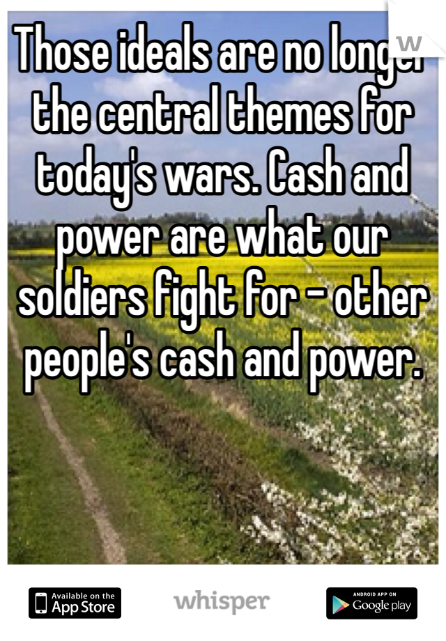 Those ideals are no longer the central themes for today's wars. Cash and power are what our soldiers fight for - other people's cash and power. 