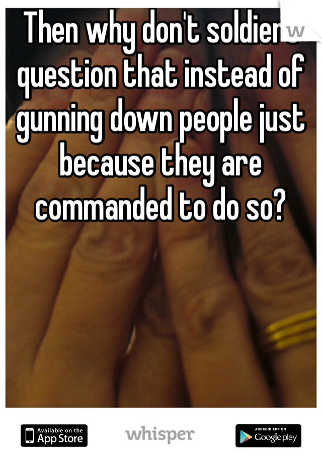 Then why don't soldiers question that instead of gunning down people just because they are commanded to do so? 