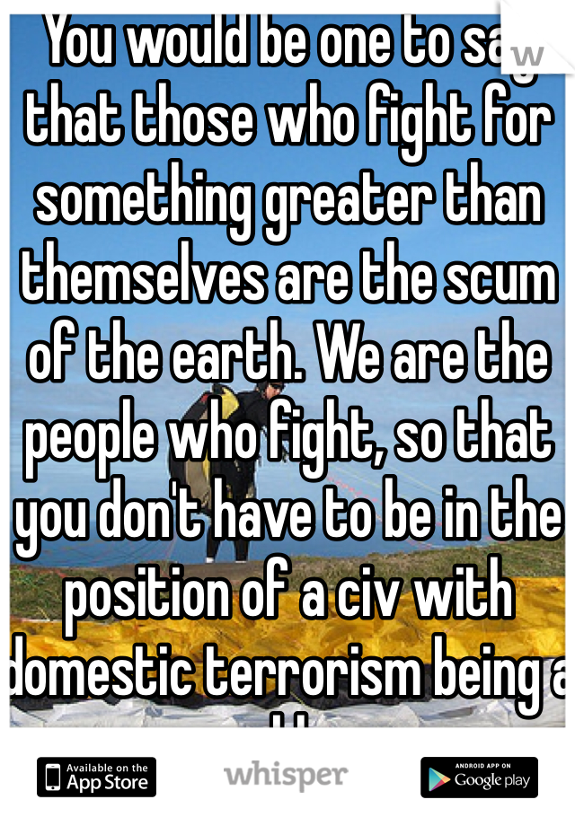 You would be one to say that those who fight for something greater than themselves are the scum of the earth. We are the people who fight, so that you don't have to be in the position of a civ with domestic terrorism being a problem.