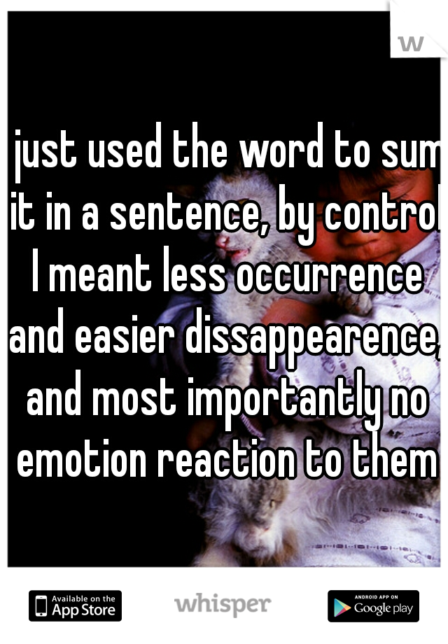 I just used the word to sum it in a sentence, by control I meant less occurrence and easier dissappearence, and most importantly no emotion reaction to them