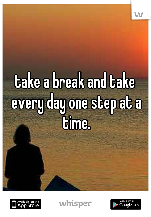 take a break and take every day one step at a time.