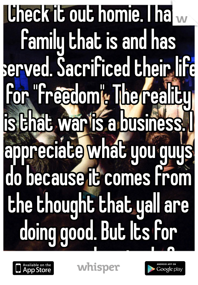 Check it out homie. I have family that is and has served. Sacrificed their life for "freedom". The reality is that war is a business. I appreciate what you guys do because it comes from the thought that yall are doing good. But Its for power and control of other people. I just ask you to be open minded and look into it the REAl reasons for war. How many congress and senators send their kids over seas to fight? 