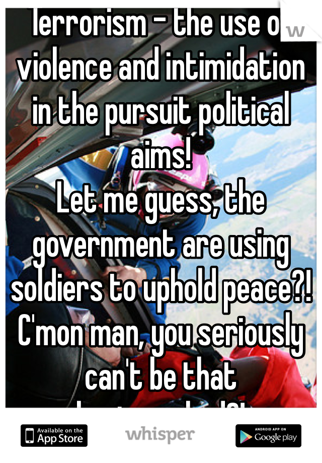 Terrorism - the use of violence and intimidation in the pursuit political aims!
Let me guess, the government are using soldiers to uphold peace?!
C'mon man, you seriously can't be that brainwashed?!