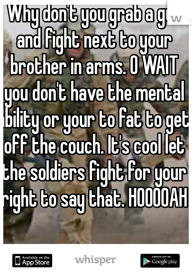 Why don't you grab a gun and fight next to your brother in arms. O WAIT you don't have the mental ability or your to fat to get off the couch. It's cool let the soldiers fight for your right to say that. HOOOOAH