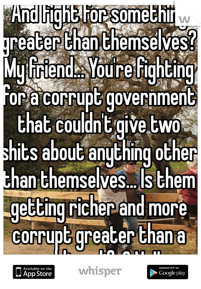 And fight for something greater than themselves? My friend... You're fighting for a corrupt government that couldn't give two shits about anything other than themselves... Is them getting richer and more corrupt greater than a soldiers life? No!!