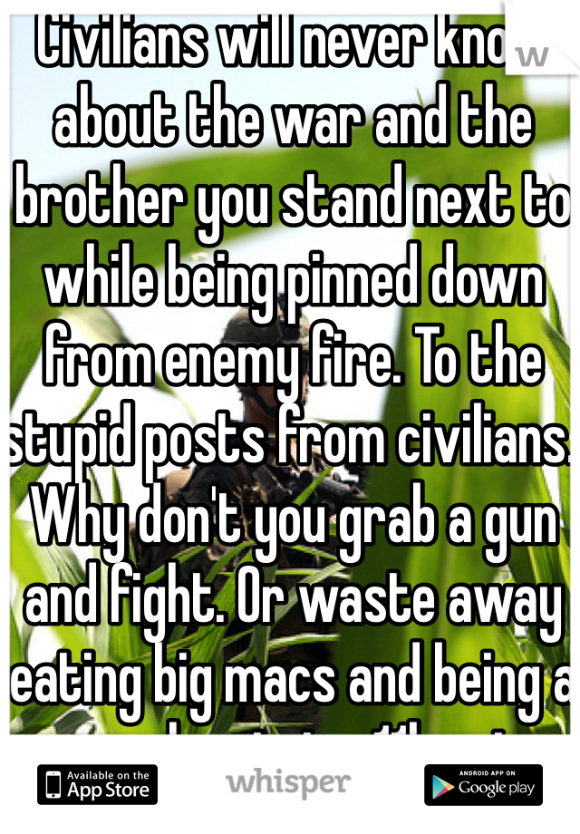 Civilians will never know about the war and the brother you stand next to while being pinned down from enemy fire. To the stupid posts from civilians. Why don't you grab a gun and fight. Or waste away eating big macs and being a couch potato. 11b out