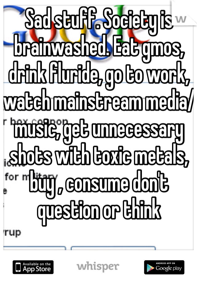 Sad stuff. Society is brainwashed. Eat gmos, drink fluride, go to work, watch mainstream media/music, get unnecessary shots with toxic metals, buy , consume don't question or think   