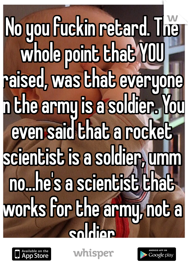 No you fuckin retard. The whole point that YOU raised, was that everyone in the army is a soldier. You even said that a rocket scientist is a soldier, umm no...he's a scientist that works for the army, not a soldier