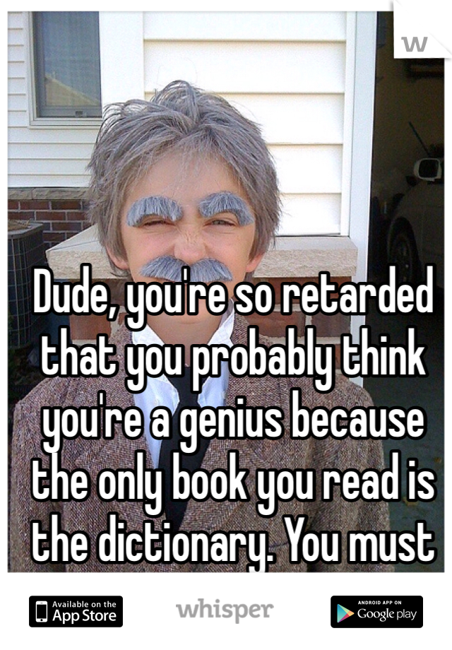 Dude, you're so retarded that you probably think you're a genius because the only book you read is the dictionary. You must be so proud