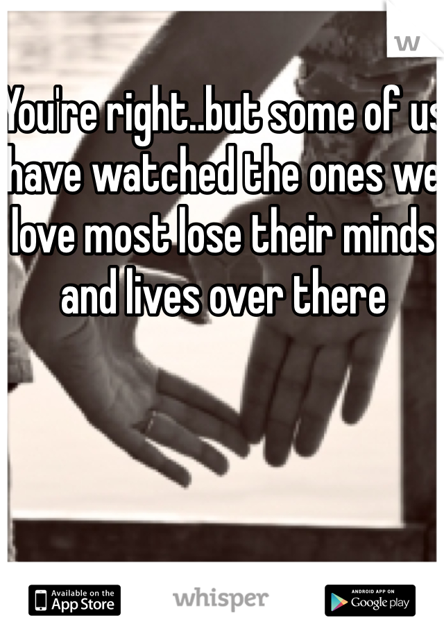 You're right..but some of us have watched the ones we love most lose their minds and lives over there