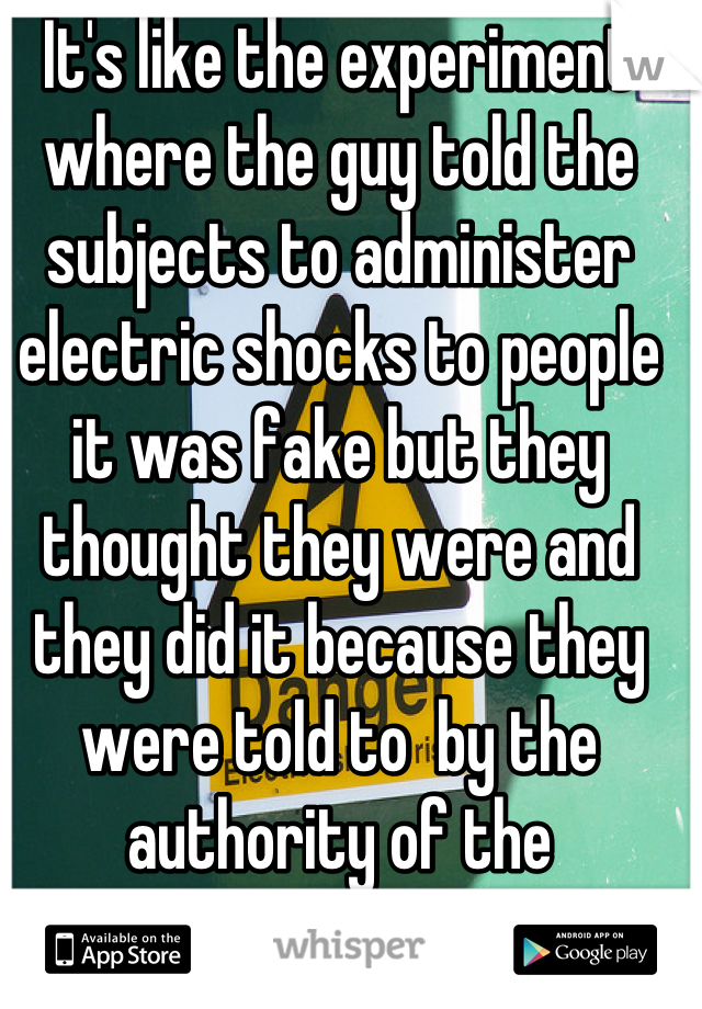 It's like the experiment where the guy told the subjects to administer electric shocks to people it was fake but they thought they were and they did it because they were told to  by the authority of the experiment