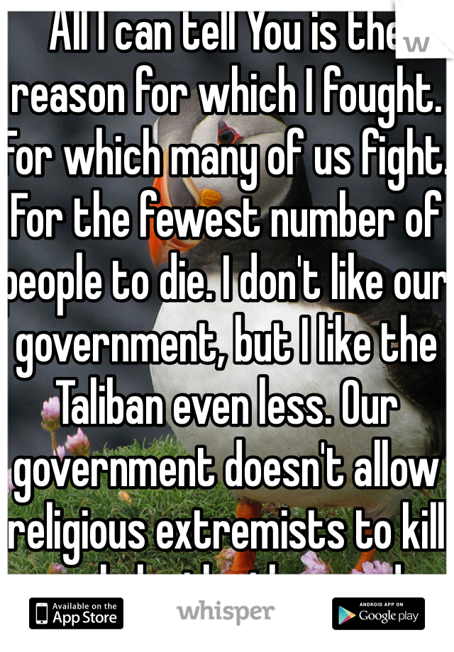 All I can tell You is the reason for which I fought. For which many of us fight. For the fewest number of people to die. I don't like our government, but I like the Taliban even less. Our government doesn't allow religious extremists to kill people by the thousands.