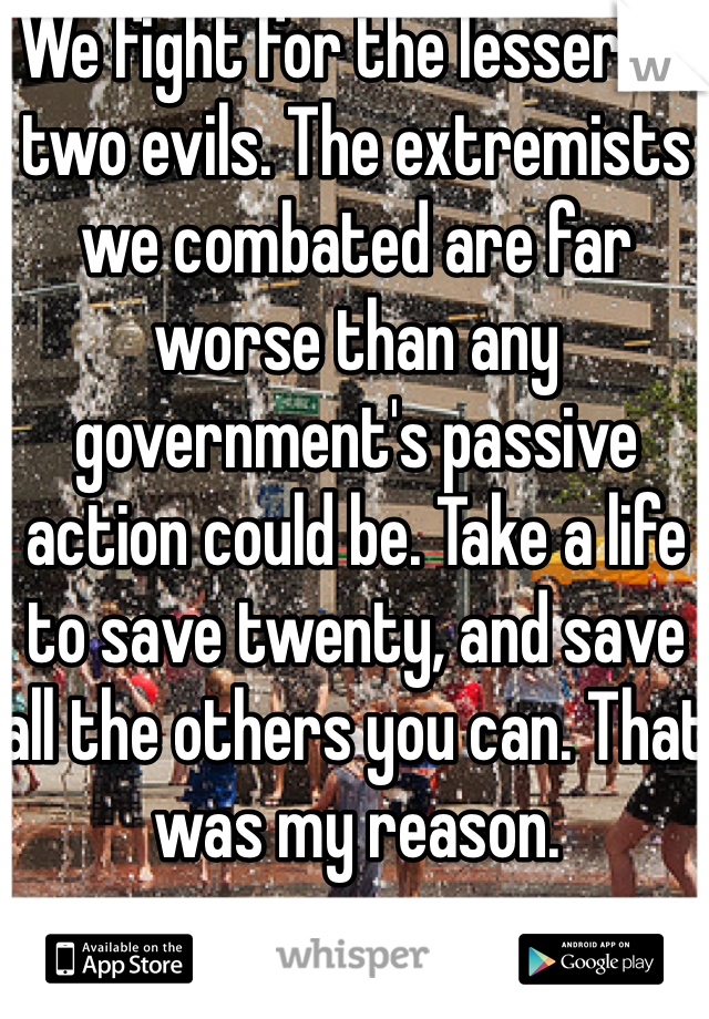 We fight for the lesser of two evils. The extremists we combated are far worse than any government's passive action could be. Take a life to save twenty, and save all the others you can. That was my reason.