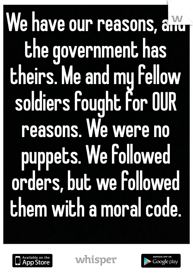 We have our reasons, and the government has theirs. Me and my fellow soldiers fought for OUR reasons. We were no puppets. We followed orders, but we followed them with a moral code.