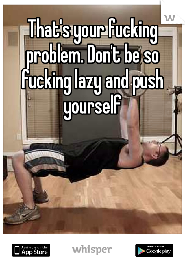 That's your fucking problem. Don't be so fucking lazy and push yourself