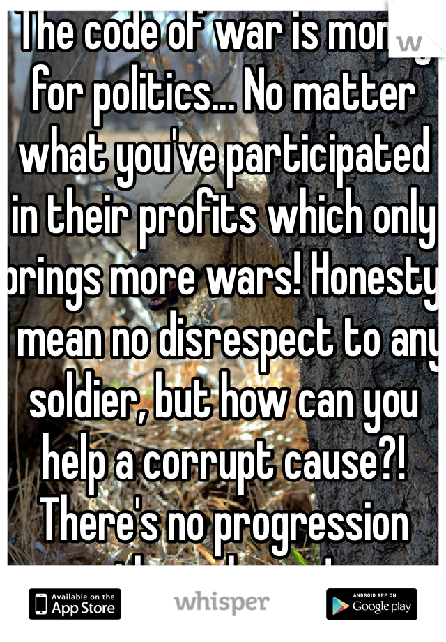 The code of war is money for politics... No matter what you've participated in their profits which only brings more wars! Honesty I mean no disrespect to any soldier, but how can you help a corrupt cause?! There's no progression through war!