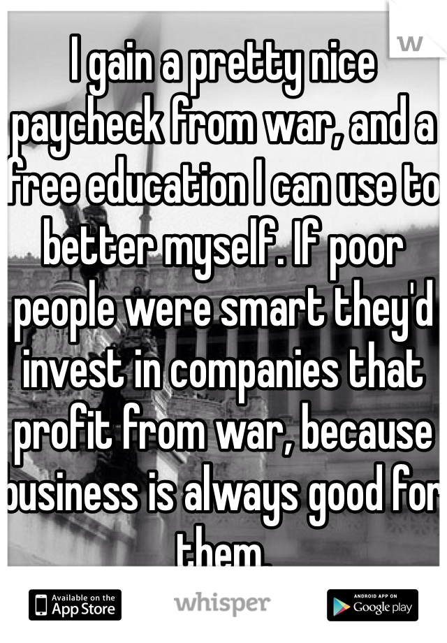 I gain a pretty nice paycheck from war, and a free education I can use to better myself. If poor people were smart they'd invest in companies that profit from war, because business is always good for them.