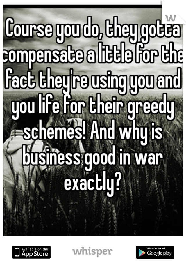 Course you do, they gotta compensate a little for the fact they're using you and you life for their greedy schemes! And why is business good in war exactly?