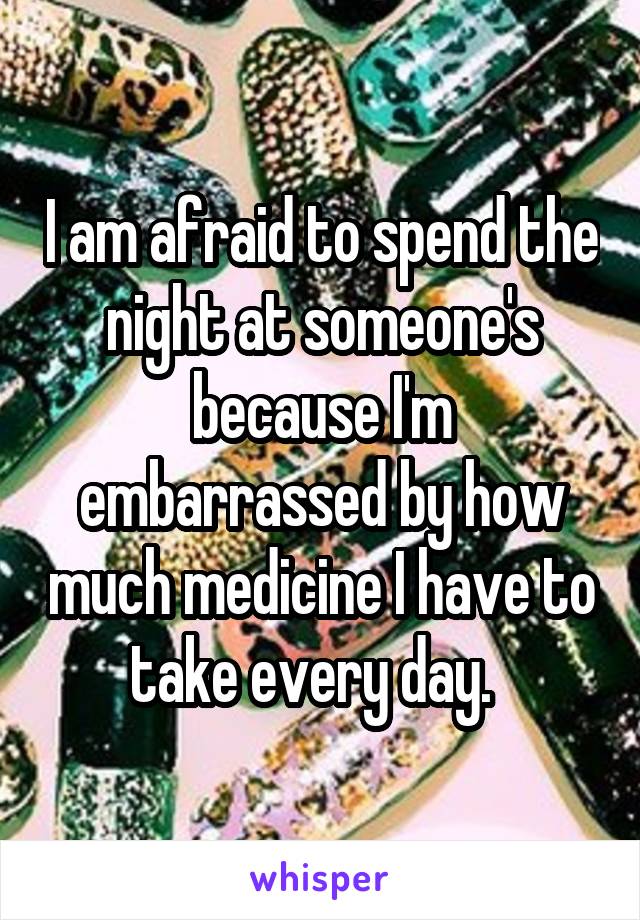 I am afraid to spend the night at someone's because I'm embarrassed by how much medicine I have to take every day.  