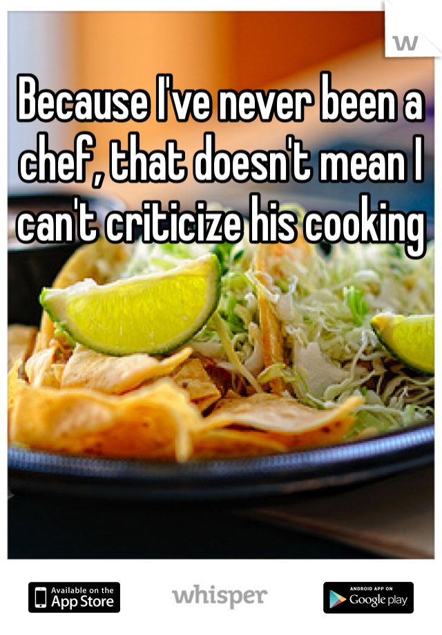 Because I've never been a chef, that doesn't mean I can't criticize his cooking