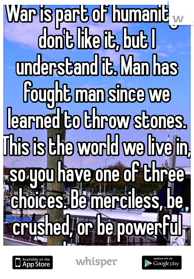 War is part of humanity. I don't like it, but I understand it. Man has fought man since we learned to throw stones. This is the world we live in, so you have one of three choices. Be merciless, be crushed, or be powerful and give mercy.