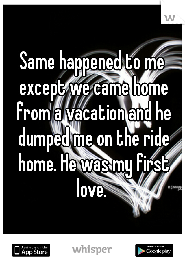 Same happened to me except we came home from a vacation and he dumped me on the ride home. He was my first love. 
