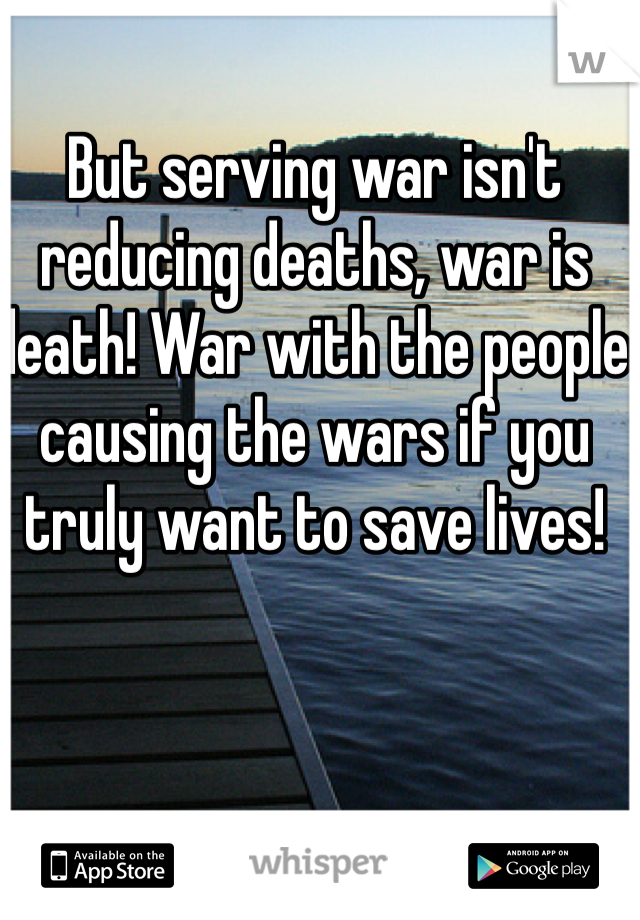 But serving war isn't reducing deaths, war is death! War with the people causing the wars if you truly want to save lives! 