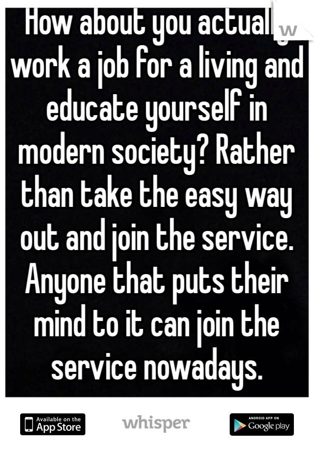 How about you actually work a job for a living and educate yourself in modern society? Rather than take the easy way out and join the service. Anyone that puts their mind to it can join the service nowadays.