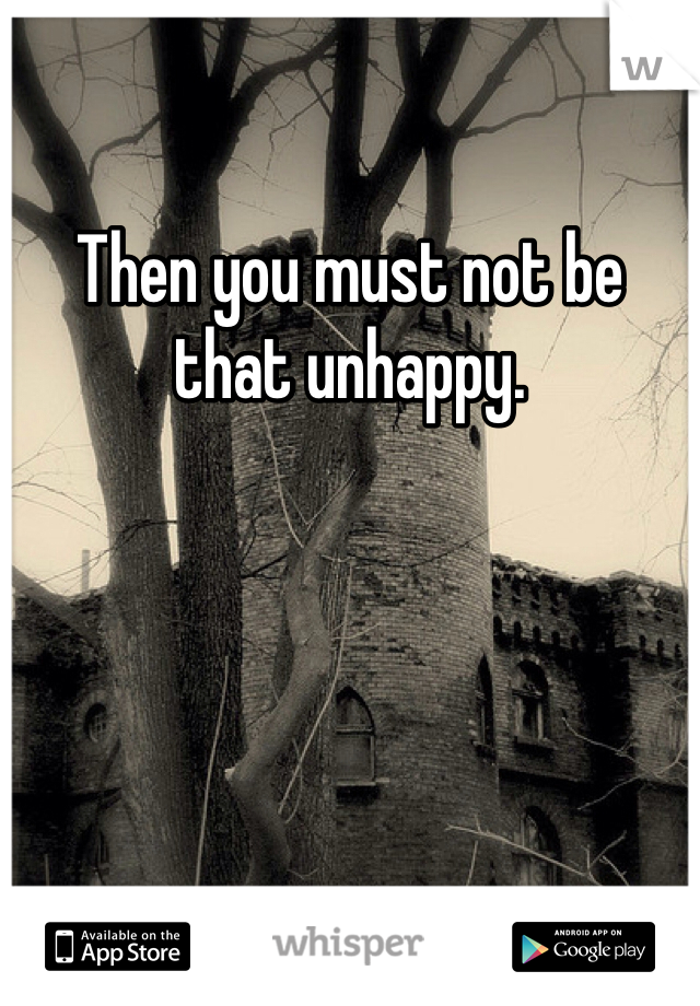 Then you must not be that unhappy. 