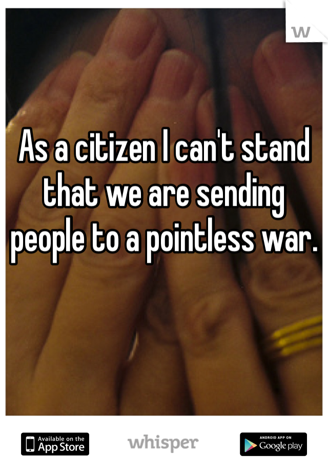 As a citizen I can't stand that we are sending people to a pointless war.