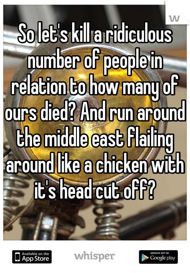 So let's kill a ridiculous number of people in relation to how many of ours died? And run around the middle east flailing around like a chicken with it's head cut off?