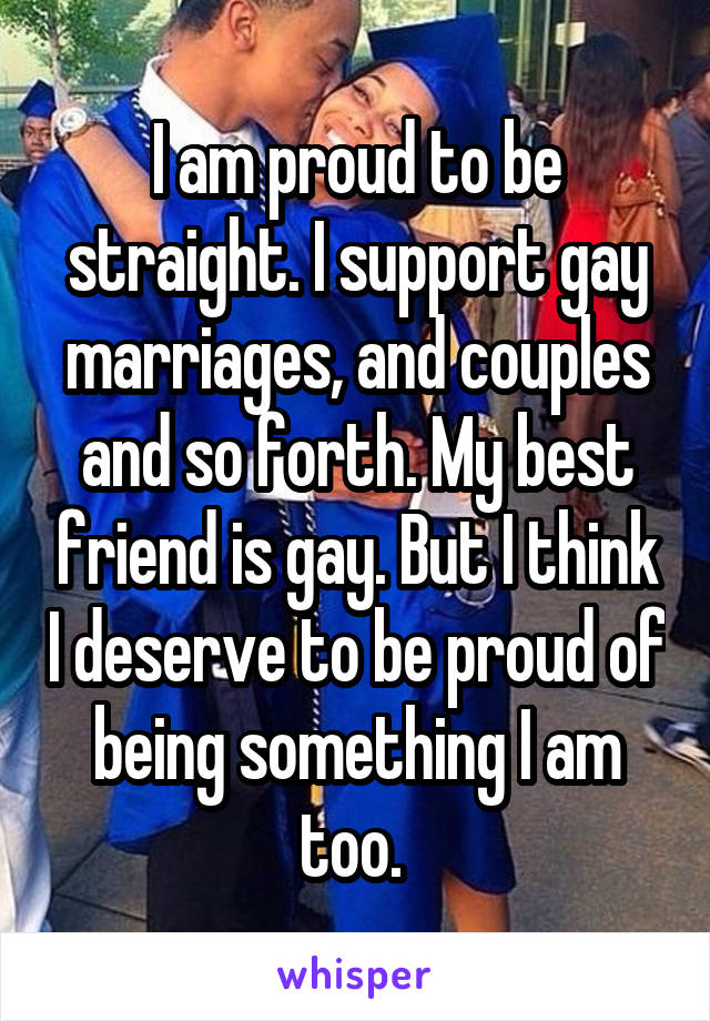I am proud to be straight. I support gay marriages, and couples and so forth. My best friend is gay. But I think I deserve to be proud of being something I am too. 