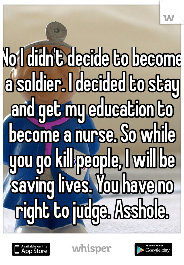 No I didn't decide to become a soldier. I decided to stay and get my education to become a nurse. So while you go kill people, I will be saving lives. You have no right to judge. Asshole.