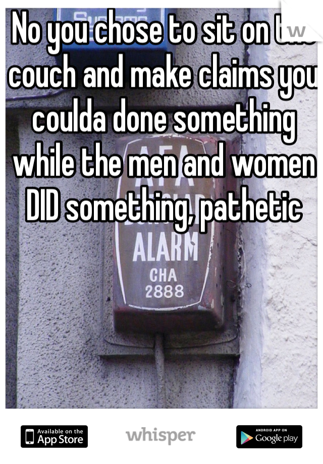 No you chose to sit on the couch and make claims you coulda done something while the men and women DID something, pathetic