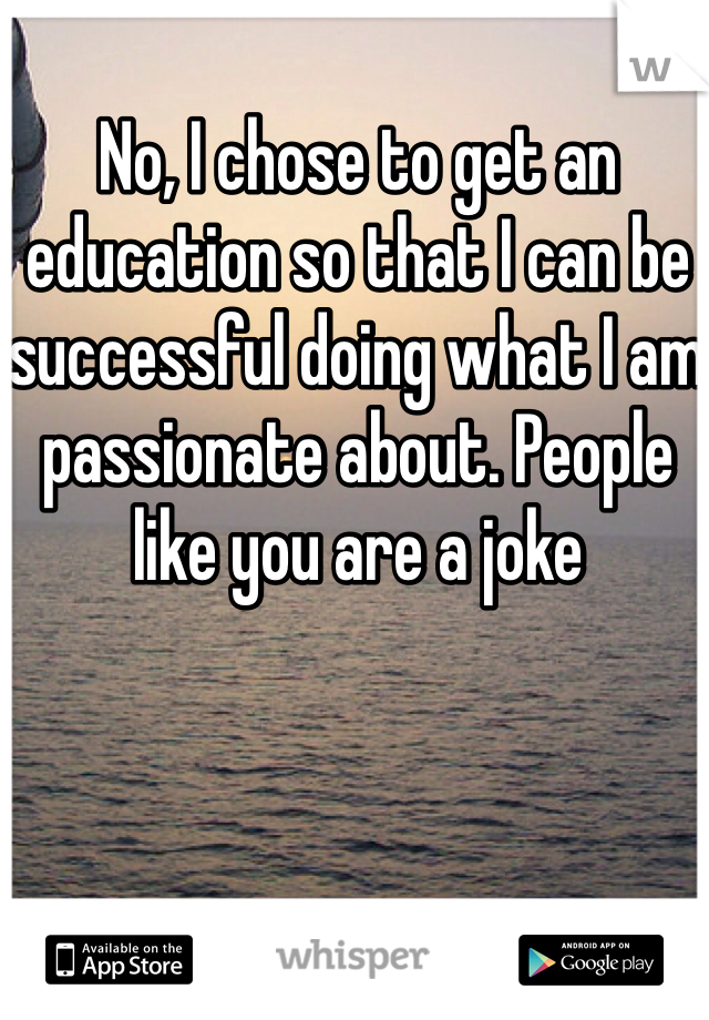 No, I chose to get an education so that I can be successful doing what I am passionate about. People like you are a joke