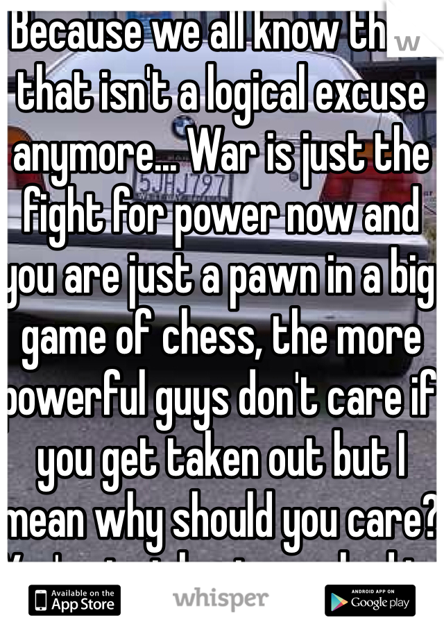 Because we all know that, that isn't a logical excuse anymore... War is just the fight for power now and you are just a pawn in a big game of chess, the more powerful guys don't care if you get taken out but I mean why should you care? You're just brain washed to think that it's right to kills thousands upon thousands of innocent people just because you're told to.