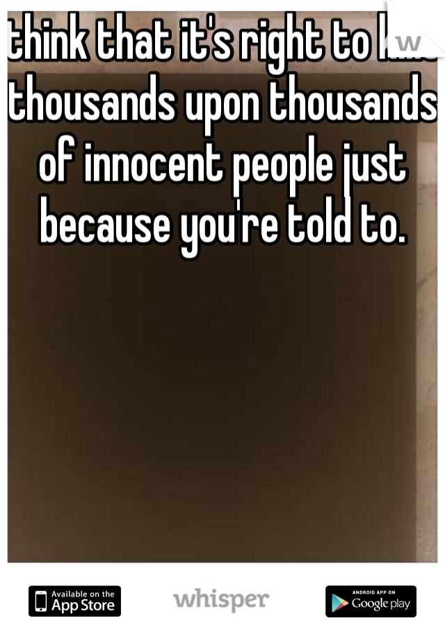 think that it's right to kills thousands upon thousands of innocent people just because you're told to.