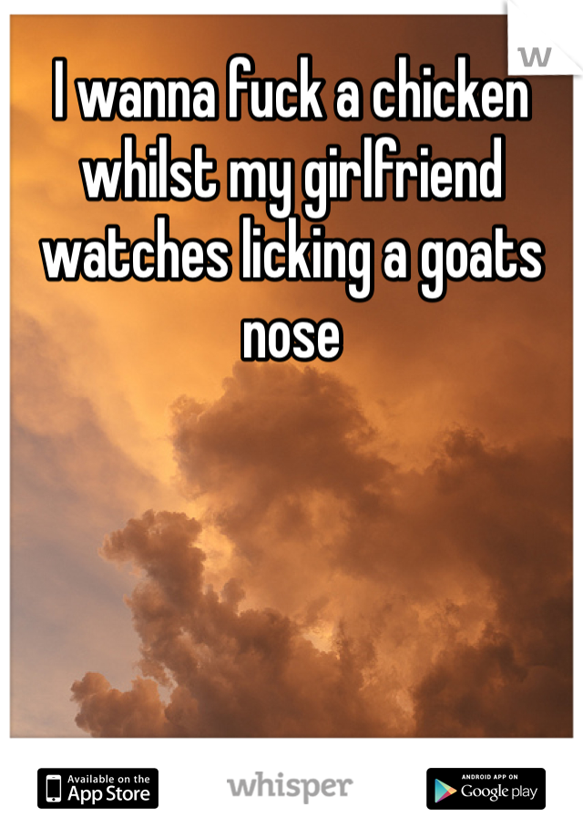 I wanna fuck a chicken whilst my girlfriend watches licking a goats nose