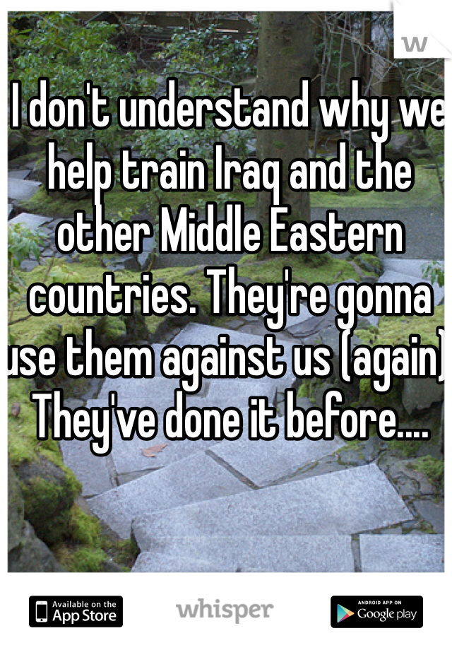 I don't understand why we help train Iraq and the other Middle Eastern countries. They're gonna use them against us (again). They've done it before....