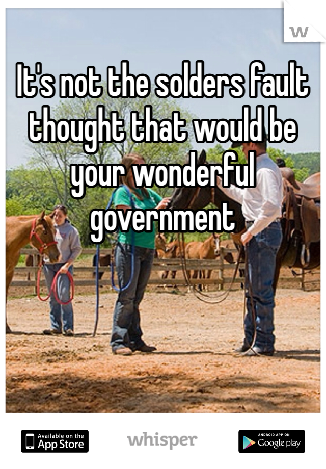 It's not the solders fault thought that would be your wonderful government 