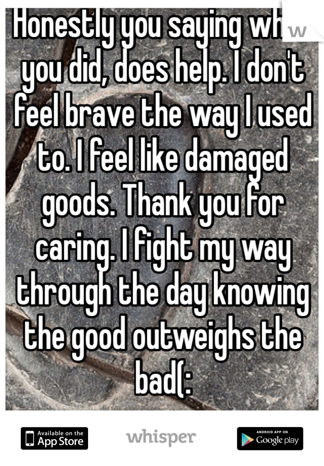 Honestly you saying what you did, does help. I don't feel brave the way I used to. I feel like damaged goods. Thank you for caring. I fight my way through the day knowing the good outweighs the bad(:
