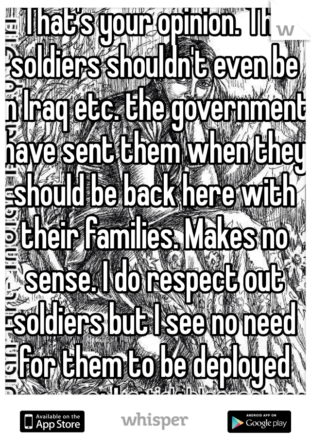 That's your opinion. The soldiers shouldn't even be in Iraq etc. the government have sent them when they should be back here with their families. Makes no sense. I do respect out soldiers but I see no need for them to be deployed their etc.